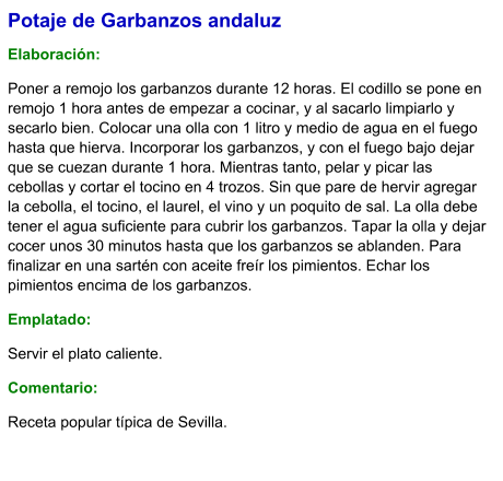 Potaje de Garbanzos andaluz  Elaboración:  Poner a remojo los garbanzos durante 12 horas. El codillo se pone en remojo 1 hora antes de empezar a cocinar, y al sacarlo limpiarlo y secarlo bien. Colocar una olla con 1 litro y medio de agua en el fuego hasta que hierva. Incorporar los garbanzos, y con el fuego bajo dejar que se cuezan durante 1 hora. Mientras tanto, pelar y picar las cebollas y cortar el tocino en 4 trozos. Sin que pare de hervir agregar la cebolla, el tocino, el laurel, el vino y un poquito de sal. La olla debe tener el agua suficiente para cubrir los garbanzos. Tapar la olla y dejar cocer unos 30 minutos hasta que los garbanzos se ablanden. Para finalizar en una sartén con aceite freír los pimientos. Echar los pimientos encima de los garbanzos.  Emplatado: Servir el plato caliente.  Comentario:  Receta popular típica de Sevilla.
