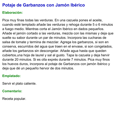 Potaje de Garbanzos con Jamón Ibérico  Elaboración:  Pica muy finas todas las verduras. En una cazuela pones el aceite, cuando esté templado añade las verduras y rehoga durante 5 o 6 minutos a fuego medio. Mientras corta el Jamón Ibérico en dados pequeños. Añade el jamón cortado a las verduras, mezcla con las mismas y deja que suelte su sabor durante un par de minutos. Incorpora las cucharas de salsa de tomate y termina de mezclar. Agrega los garbanzos, si son en conserva, escurridos del agua que traen en el envase, si son congelados, añade los garbanzos sin descongelar. Añade agua hasta que queden cubiertos,una hoja de laurel y sal al gusto. Tapa la cazuela y deja hervir durante 20 minutos. Si es olla exprés durante 7 minutos. Pica muy finos los huevos duros, incorpora al potaje de Garbanzos con jamón Ibérico y deja que dé un pequeño hervor de dos minutos. Emplatado: Servir el plato caliente.  Comentario:  Receta popular.