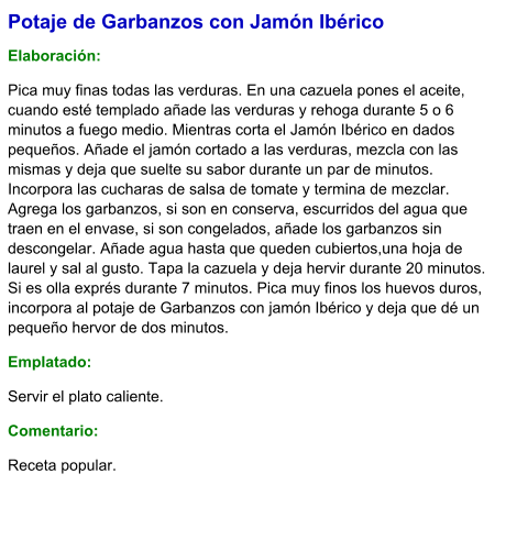 Potaje de Garbanzos con Jamón Ibérico  Elaboración:  Pica muy finas todas las verduras. En una cazuela pones el aceite, cuando esté templado añade las verduras y rehoga durante 5 o 6 minutos a fuego medio. Mientras corta el Jamón Ibérico en dados pequeños. Añade el jamón cortado a las verduras, mezcla con las mismas y deja que suelte su sabor durante un par de minutos. Incorpora las cucharas de salsa de tomate y termina de mezclar. Agrega los garbanzos, si son en conserva, escurridos del agua que traen en el envase, si son congelados, añade los garbanzos sin descongelar. Añade agua hasta que queden cubiertos,una hoja de laurel y sal al gusto. Tapa la cazuela y deja hervir durante 20 minutos. Si es olla exprés durante 7 minutos. Pica muy finos los huevos duros, incorpora al potaje de Garbanzos con jamón Ibérico y deja que dé un pequeño hervor de dos minutos. Emplatado: Servir el plato caliente.  Comentario:  Receta popular.