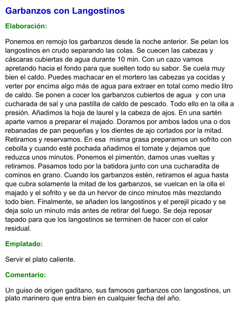 Garbanzos con Langostinos  Elaboración:  Ponemos en remojo los garbanzos desde la noche anterior. Se pelan los langostinos en crudo separando las colas. Se cuecen las cabezas y cáscaras cubiertas de agua durante 10 min. Con un cazo vamos apretando hacia el fondo para que suelten todo su sabor. Se cuela muy bien el caldo. Puedes machacar en el mortero las cabezas ya cocidas y verter por encima algo más de agua para extraer en total como medio litro de caldo. Se ponen a cocer los garbanzos cubiertos de agua  y con una cucharada de sal y una pastilla de caldo de pescado. Todo ello en la olla a presión. Añadimos la hoja de laurel y la cabeza de ajos. En una sartén aparte vamos a preparar el majado. Doramos por ambos lados una o dos  rebanadas de pan pequeñas y los dientes de ajo cortados por la mitad. Retiramos y reservamos. En esa  misma grasa preparamos un sofrito con cebolla y cuando esté pochada añadimos el tomate y dejamos que reduzca unos minutos. Ponemos el pimentón, damos unas vueltas y retiramos. Pasamos todo por la batidora junto con una cucharadita de cominos en grano. Cuando los garbanzos estén, retiramos el agua hasta que cubra solamente la mitad de los garbanzos, se vuelcan en la olla el majado y el sofrito y se da un hervor de cinco minutos más mezclando todo bien. Finalmente, se añaden los langostinos y el perejil picado y se deja solo un minuto más antes de retirar del fuego. Se deja reposar tapado para que los langostinos se terminen de hacer con el calor residual. Emplatado: Servir el plato caliente.  Comentario:  Un guiso de origen gaditano, sus famosos garbanzos con langostinos, un plato marinero que entra bien en cualquier fecha del año.