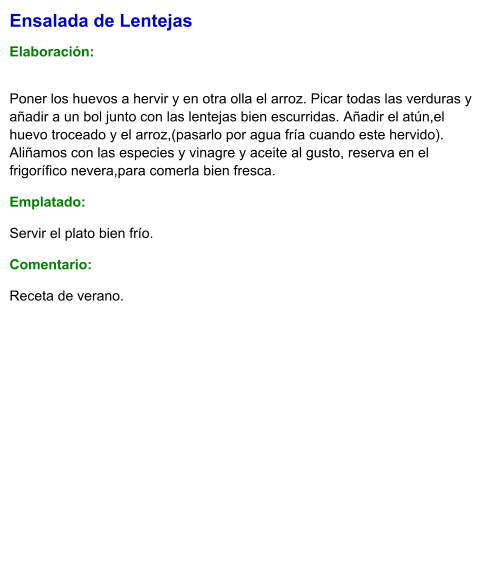 Ensalada de Lentejas  Elaboración:  Poner los huevos a hervir y en otra olla el arroz. Picar todas las verduras y añadir a un bol junto con las lentejas bien escurridas. Añadir el atún,el huevo troceado y el arroz,(pasarlo por agua fría cuando este hervido). Aliñamos con las especies y vinagre y aceite al gusto, reserva en el frigorífico nevera,para comerla bien fresca. Emplatado: Servir el plato bien frío. Comentario:  Receta de verano.