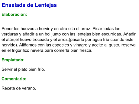 Ensalada de Lentejas  Elaboración:  Poner los huevos a hervir y en otra olla el arroz. Picar todas las verduras y añadir a un bol junto con las lentejas bien escurridas. Añadir el atún,el huevo troceado y el arroz,(pasarlo por agua fría cuando este hervido). Aliñamos con las especies y vinagre y aceite al gusto, reserva en el frigorífico nevera,para comerla bien fresca. Emplatado: Servir el plato bien frío. Comentario:  Receta de verano.
