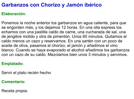 Garbanzos con Chorizo y Jamón ibérico  Elaboración:  Ponemos la noche anterior los garbanzos en agua caliente, para que se engorden más, y los dejamos 12 horas. En una olla express los echamos con una pastilla caldo de carne, una cucharada de sal, una de jengibre molido y otra de pimentón. Unos 60 minutos. Quitamos el caldo menos un cazo y reservamos. En una sartén con un poco de aceite de oliva, pasamos el chorizo, el jamón y añadimos el vino blanco. Cuando se haya evaporado el alcohol añadimos los garbanzos con un cazo de su caldo. Mezclamos bien unos 3 minutos y servimos.  Emplatado:  Servir el plato recién hecho  Comentario:  Receta propia.