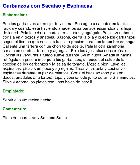 Garbanzos con Bacalao y Espinacas  Elaboración:  Pon los garbanzos a remojo de víspera. Pon agua a calentar en la olla rápida y cuando esté hirviendo añade los garbanzos escurridos y la hoja de laurel. Pela la cebolla, córtala en cuartos y agrégala. Pela 1 zanahoria, córtala en 4 trozos y añádela. Sazona, cierra la olla y cuece los garbanzos segun el tiempo que necesite tu olla a presión para que legumbre se haga. Calienta una tartera con un chorrito de aceite. Pela la otra zanahoria, córtala en cuartos de luna y agrégala. Pela los ajos, pica e incorpóralos. Cocina las verduras a fuego suave durante 3-4 minutos. Añade la harina, rehógala un poco e incorpora los garbanzos, un poco del caldo de la cocción de los garbanzos y la salsa de tomate. Mezcla bien. Lava las espinacas, pícalas un poco y agrégalas. Tapa la cazuela y cocina las espinacas durante un par de minutos. Corta el bacalao (con piel) en dados, añádelos a la tartera, tapa y cocina todo junto durante 2-3 minutos. Sirve y adorna los platos con unas hojas de perejil.  Emplatado:  Servir el plato recién hecho  Comentario:  Plato de cuaresma y Semana Santa