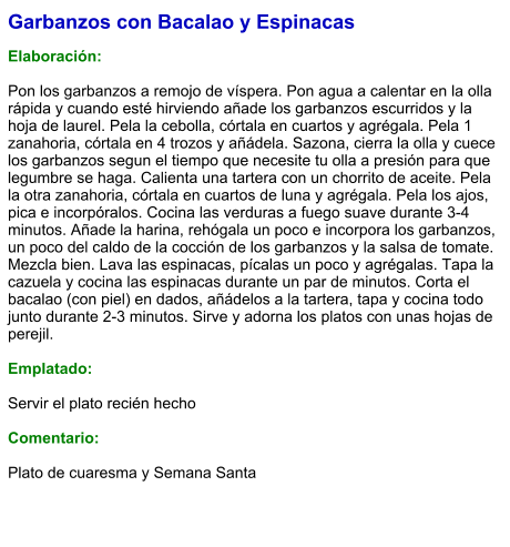 Garbanzos con Bacalao y Espinacas  Elaboración:  Pon los garbanzos a remojo de víspera. Pon agua a calentar en la olla rápida y cuando esté hirviendo añade los garbanzos escurridos y la hoja de laurel. Pela la cebolla, córtala en cuartos y agrégala. Pela 1 zanahoria, córtala en 4 trozos y añádela. Sazona, cierra la olla y cuece los garbanzos segun el tiempo que necesite tu olla a presión para que legumbre se haga. Calienta una tartera con un chorrito de aceite. Pela la otra zanahoria, córtala en cuartos de luna y agrégala. Pela los ajos, pica e incorpóralos. Cocina las verduras a fuego suave durante 3-4 minutos. Añade la harina, rehógala un poco e incorpora los garbanzos, un poco del caldo de la cocción de los garbanzos y la salsa de tomate. Mezcla bien. Lava las espinacas, pícalas un poco y agrégalas. Tapa la cazuela y cocina las espinacas durante un par de minutos. Corta el bacalao (con piel) en dados, añádelos a la tartera, tapa y cocina todo junto durante 2-3 minutos. Sirve y adorna los platos con unas hojas de perejil.  Emplatado:  Servir el plato recién hecho  Comentario:  Plato de cuaresma y Semana Santa