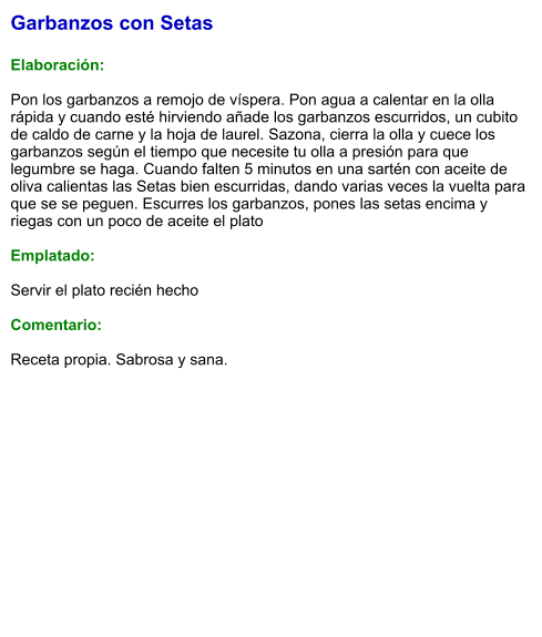 Garbanzos con Setas  Elaboración:  Pon los garbanzos a remojo de víspera. Pon agua a calentar en la olla rápida y cuando esté hirviendo añade los garbanzos escurridos, un cubito de caldo de carne y la hoja de laurel. Sazona, cierra la olla y cuece los garbanzos según el tiempo que necesite tu olla a presión para que legumbre se haga. Cuando falten 5 minutos en una sartén con aceite de oliva calientas las Setas bien escurridas, dando varias veces la vuelta para que se se peguen. Escurres los garbanzos, pones las setas encima y riegas con un poco de aceite el plato  Emplatado:  Servir el plato recién hecho  Comentario:  Receta propia. Sabrosa y sana.