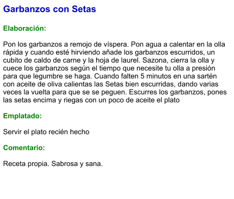 Garbanzos con Setas  Elaboración:  Pon los garbanzos a remojo de víspera. Pon agua a calentar en la olla rápida y cuando esté hirviendo añade los garbanzos escurridos, un cubito de caldo de carne y la hoja de laurel. Sazona, cierra la olla y cuece los garbanzos según el tiempo que necesite tu olla a presión para que legumbre se haga. Cuando falten 5 minutos en una sartén con aceite de oliva calientas las Setas bien escurridas, dando varias veces la vuelta para que se se peguen. Escurres los garbanzos, pones las setas encima y riegas con un poco de aceite el plato  Emplatado:  Servir el plato recién hecho  Comentario:  Receta propia. Sabrosa y sana.
