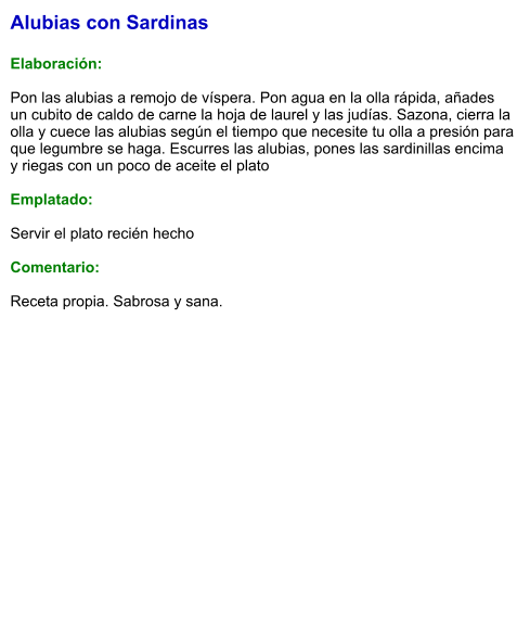 Alubias con Sardinas  Elaboración:  Pon las alubias a remojo de víspera. Pon agua en la olla rápida, añades un cubito de caldo de carne la hoja de laurel y las judías. Sazona, cierra la olla y cuece las alubias según el tiempo que necesite tu olla a presión para que legumbre se haga. Escurres las alubias, pones las sardinillas encima y riegas con un poco de aceite el plato  Emplatado:  Servir el plato recién hecho  Comentario:  Receta propia. Sabrosa y sana.