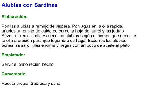 Alubias con Sardinas  Elaboración:  Pon las alubias a remojo de víspera. Pon agua en la olla rápida, añades un cubito de caldo de carne la hoja de laurel y las judías. Sazona, cierra la olla y cuece las alubias según el tiempo que necesite tu olla a presión para que legumbre se haga. Escurres las alubias, pones las sardinillas encima y riegas con un poco de aceite el plato  Emplatado:  Servir el plato recién hecho  Comentario:  Receta propia. Sabrosa y sana.