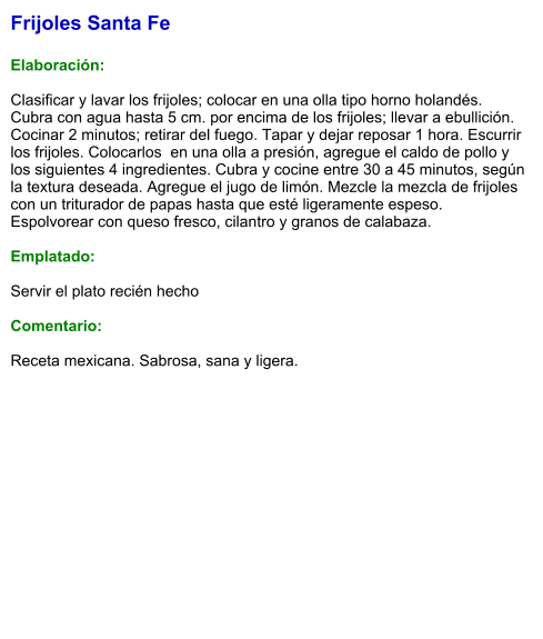Frijoles Santa Fe  Elaboración:  Clasificar y lavar los frijoles; colocar en una olla tipo horno holandés. Cubra con agua hasta 5 cm. por encima de los frijoles; llevar a ebullición. Cocinar 2 minutos; retirar del fuego. Tapar y dejar reposar 1 hora. Escurrir los frijoles. Colocarlos  en una olla a presión, agregue el caldo de pollo y los siguientes 4 ingredientes. Cubra y cocine entre 30 a 45 minutos, según la textura deseada. Agregue el jugo de limón. Mezcle la mezcla de frijoles con un triturador de papas hasta que esté ligeramente espeso. Espolvorear con queso fresco, cilantro y granos de calabaza.  Emplatado:  Servir el plato recién hecho  Comentario:  Receta mexicana. Sabrosa, sana y ligera.