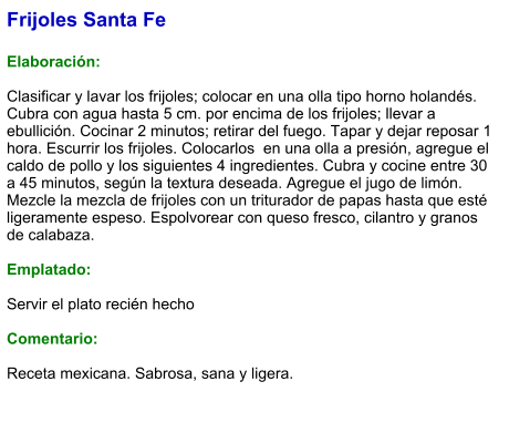 Frijoles Santa Fe  Elaboración:  Clasificar y lavar los frijoles; colocar en una olla tipo horno holandés. Cubra con agua hasta 5 cm. por encima de los frijoles; llevar a ebullición. Cocinar 2 minutos; retirar del fuego. Tapar y dejar reposar 1 hora. Escurrir los frijoles. Colocarlos  en una olla a presión, agregue el caldo de pollo y los siguientes 4 ingredientes. Cubra y cocine entre 30 a 45 minutos, según la textura deseada. Agregue el jugo de limón. Mezcle la mezcla de frijoles con un triturador de papas hasta que esté ligeramente espeso. Espolvorear con queso fresco, cilantro y granos de calabaza.  Emplatado:  Servir el plato recién hecho  Comentario:  Receta mexicana. Sabrosa, sana y ligera.