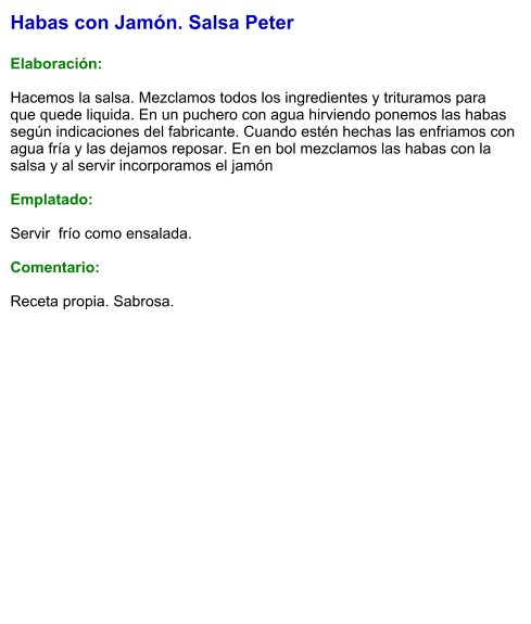 Habas con Jamón. Salsa Peter  Elaboración:  Hacemos la salsa. Mezclamos todos los ingredientes y trituramos para que quede liquida. En un puchero con agua hirviendo ponemos las habas según indicaciones del fabricante. Cuando estén hechas las enfriamos con agua fría y las dejamos reposar. En en bol mezclamos las habas con la salsa y al servir incorporamos el jamón  Emplatado:  Servir  frío como ensalada.   Comentario:  Receta propia. Sabrosa.