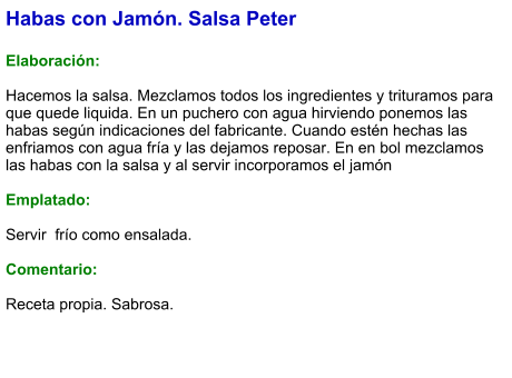 Habas con Jamón. Salsa Peter  Elaboración:  Hacemos la salsa. Mezclamos todos los ingredientes y trituramos para que quede liquida. En un puchero con agua hirviendo ponemos las habas según indicaciones del fabricante. Cuando estén hechas las enfriamos con agua fría y las dejamos reposar. En en bol mezclamos las habas con la salsa y al servir incorporamos el jamón  Emplatado:  Servir  frío como ensalada.   Comentario:  Receta propia. Sabrosa.