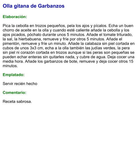 Olla gitana de Garbanzos  Elaboración:  Pica la cebolla en trozos pequeños, pela los ajos y pícalos. Echa un buen chorro de aceite en la olla y cuando esté caliente añade la cebolla y los ajos picados, póchalo durante unos 5 minutos. Añade el tomate triturado, la sal, la hierbabuena, remueve y fríe por otros 5 minutos. Añade el pimentón, remueve y fríe un minuto. Añade la calabaza sin piel cortada en cubos de unos 3x3 cm, echa a la olla también las judías verdes, la pera sin piel ni corazón cortada en trozos aunque si las peras son pequeñas se pueden echar enteras sin quitarles nada, y cubre de agua. Deja cocer una media hora. Añade los garbanzos de bote, remueve y deja cocer otros 15 minutos.   Emplatado:  Servir recién hecho  Comentario:  Receta sabrosa.