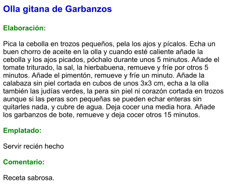 Olla gitana de Garbanzos  Elaboración:  Pica la cebolla en trozos pequeños, pela los ajos y pícalos. Echa un buen chorro de aceite en la olla y cuando esté caliente añade la cebolla y los ajos picados, póchalo durante unos 5 minutos. Añade el tomate triturado, la sal, la hierbabuena, remueve y fríe por otros 5 minutos. Añade el pimentón, remueve y fríe un minuto. Añade la calabaza sin piel cortada en cubos de unos 3x3 cm, echa a la olla también las judías verdes, la pera sin piel ni corazón cortada en trozos aunque si las peras son pequeñas se pueden echar enteras sin quitarles nada, y cubre de agua. Deja cocer una media hora. Añade los garbanzos de bote, remueve y deja cocer otros 15 minutos.   Emplatado:  Servir recién hecho  Comentario:  Receta sabrosa.