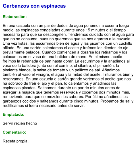 Garbanzos con espinacas  Elaboración:  En una cazuela con un par de dedos de agua ponemos a cocer a fuego medio las espinacas congeladas durante unos 15 minutos o el tiempo necesario para que se descongelen. Tendremos cuidado con el agua para que no se consuma, pues no queremos que se nos agarren a la cazuela. Una vez listas, las escurrimos bien de agua y las picamos con un cuchillo afilado. En una sartén calentamos el aceite y freímos los dientes de ajo previamente pelados. Cuando comiencen a dorarse los retiramos y los colocamos en el vaso de una batidora de mano. En el mismo aceite freímos la rebanada de pan hasta dorar. La escurrimos y la añadimos al vaso de la batidora junto con el comino, el cilantro, el pimentón, la pimienta blanca, la salsa de tomate y un pellizco de sal. Añadimos también al vaso el vinagre, el agua y la mitad del aceite. Trituramos bien y reservamos. En una cazuela o sartén grande vertemos el aceite que nos ha sobrado de freír el ajo y el pan, lo calentamos y añadimos las espinacas picadas. Salteamos durante un par de minutos antes de agregar la majada que tenemos reservada y cocemos dos minutos más, removiendo para que se mezclen los sabores. Por último añadimos los garbanzos cocidos y salteamos durante cinco minutos. Probamos de sal y rectificamos si fuera necesario antes de servir.  Emplatado:  Servir recién hecho  Comentario:  Receta propia.