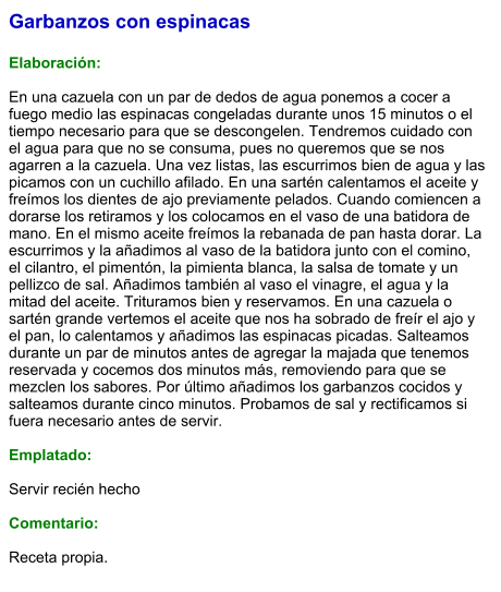 Garbanzos con espinacas  Elaboración:  En una cazuela con un par de dedos de agua ponemos a cocer a fuego medio las espinacas congeladas durante unos 15 minutos o el tiempo necesario para que se descongelen. Tendremos cuidado con el agua para que no se consuma, pues no queremos que se nos agarren a la cazuela. Una vez listas, las escurrimos bien de agua y las picamos con un cuchillo afilado. En una sartén calentamos el aceite y freímos los dientes de ajo previamente pelados. Cuando comiencen a dorarse los retiramos y los colocamos en el vaso de una batidora de mano. En el mismo aceite freímos la rebanada de pan hasta dorar. La escurrimos y la añadimos al vaso de la batidora junto con el comino, el cilantro, el pimentón, la pimienta blanca, la salsa de tomate y un pellizco de sal. Añadimos también al vaso el vinagre, el agua y la mitad del aceite. Trituramos bien y reservamos. En una cazuela o sartén grande vertemos el aceite que nos ha sobrado de freír el ajo y el pan, lo calentamos y añadimos las espinacas picadas. Salteamos durante un par de minutos antes de agregar la majada que tenemos reservada y cocemos dos minutos más, removiendo para que se mezclen los sabores. Por último añadimos los garbanzos cocidos y salteamos durante cinco minutos. Probamos de sal y rectificamos si fuera necesario antes de servir.  Emplatado:  Servir recién hecho  Comentario:  Receta propia.