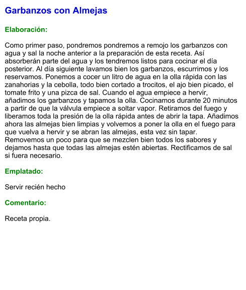 Garbanzos con Almejas  Elaboración:  Como primer paso, pondremos pondremos a remojo los garbanzos con agua y sal la noche anterior a la preparación de esta receta. Así absorberán parte del agua y los tendremos listos para cocinar el día posterior. Al día siguiente lavamos bien los garbanzos, escurrimos y los reservamos. Ponemos a cocer un litro de agua en la olla rápida con las zanahorias y la cebolla, todo bien cortado a trocitos, el ajo bien picado, el tomate frito y una pizca de sal. Cuando el agua empiece a hervir, añadimos los garbanzos y tapamos la olla. Cocinamos durante 20 minutos a partir de que la válvula empiece a soltar vapor. Retiramos del fuego y liberamos toda la presión de la olla rápida antes de abrir la tapa. Añadimos ahora las almejas bien limpias y volvemos a poner la olla en el fuego para que vuelva a hervir y se abran las almejas, esta vez sin tapar. Removemos un poco para que se mezclen bien todos los sabores y dejamos hasta que todas las almejas estén abiertas. Rectificamos de sal si fuera necesario.   Emplatado:  Servir recién hecho  Comentario:  Receta propia.