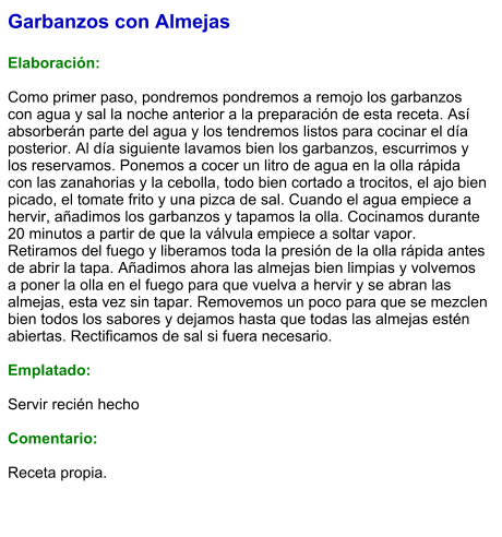 Garbanzos con Almejas  Elaboración:  Como primer paso, pondremos pondremos a remojo los garbanzos con agua y sal la noche anterior a la preparación de esta receta. Así absorberán parte del agua y los tendremos listos para cocinar el día posterior. Al día siguiente lavamos bien los garbanzos, escurrimos y los reservamos. Ponemos a cocer un litro de agua en la olla rápida con las zanahorias y la cebolla, todo bien cortado a trocitos, el ajo bien picado, el tomate frito y una pizca de sal. Cuando el agua empiece a hervir, añadimos los garbanzos y tapamos la olla. Cocinamos durante 20 minutos a partir de que la válvula empiece a soltar vapor. Retiramos del fuego y liberamos toda la presión de la olla rápida antes de abrir la tapa. Añadimos ahora las almejas bien limpias y volvemos a poner la olla en el fuego para que vuelva a hervir y se abran las almejas, esta vez sin tapar. Removemos un poco para que se mezclen bien todos los sabores y dejamos hasta que todas las almejas estén abiertas. Rectificamos de sal si fuera necesario.   Emplatado:  Servir recién hecho  Comentario:  Receta propia.