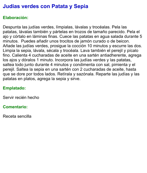 Judias verdes con Patata y Sepia  Elaboración:  Despunta las judías verdes, límpialas, lávalas y trocéalas. Pela las patatas, lávalas también y pártelas en trozos de tamaño parecido. Pela el ajo y córtalo en láminas finas. Cuece las patatas en agua salada durante 5 minutos.  Puedes añadir unos trocitos de jamón curado o de beicon. Añade las judías verdes, prosigue la cocción 10 minutos y escurre las dos. Limpia la sepia, lávala, sécala y trocéala. Lava también el perejil y pícalo fino. Calienta 4 cucharadas de aceite en una sartén antiadherente, agrega los ajos y dóralos 1 minuto. Incorpora las judías verdes y las patatas, saltea todo junto durante 4 minutos y condimenta con sal, pimienta y el perejil. Saltea la sepia en una sartén con 2 cucharadas de aceite, hasta que se dore por todos lados. Retírala y sazónala. Reparte las judías y las patatas en platos, agrega la sepia y sirve.  Emplatado:  Servir recién hecho  Comentario:  Receta sencilla