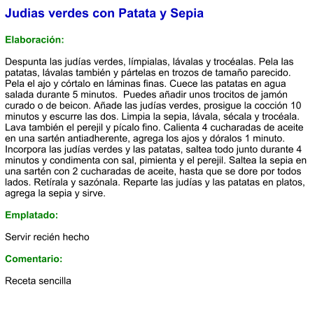 Judias verdes con Patata y Sepia  Elaboración:  Despunta las judías verdes, límpialas, lávalas y trocéalas. Pela las patatas, lávalas también y pártelas en trozos de tamaño parecido. Pela el ajo y córtalo en láminas finas. Cuece las patatas en agua salada durante 5 minutos.  Puedes añadir unos trocitos de jamón curado o de beicon. Añade las judías verdes, prosigue la cocción 10 minutos y escurre las dos. Limpia la sepia, lávala, sécala y trocéala. Lava también el perejil y pícalo fino. Calienta 4 cucharadas de aceite en una sartén antiadherente, agrega los ajos y dóralos 1 minuto. Incorpora las judías verdes y las patatas, saltea todo junto durante 4 minutos y condimenta con sal, pimienta y el perejil. Saltea la sepia en una sartén con 2 cucharadas de aceite, hasta que se dore por todos lados. Retírala y sazónala. Reparte las judías y las patatas en platos, agrega la sepia y sirve.  Emplatado:  Servir recién hecho  Comentario:  Receta sencilla