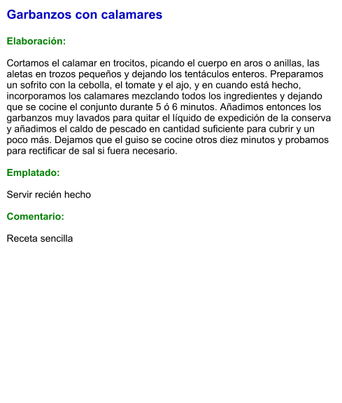 Garbanzos con calamares  Elaboración:  Cortamos el calamar en trocitos, picando el cuerpo en aros o anillas, las aletas en trozos pequeños y dejando los tentáculos enteros. Preparamos un sofrito con la cebolla, el tomate y el ajo, y en cuando está hecho, incorporamos los calamares mezclando todos los ingredientes y dejando que se cocine el conjunto durante 5 ó 6 minutos. Añadimos entonces los garbanzos muy lavados para quitar el líquido de expedición de la conserva y añadimos el caldo de pescado en cantidad suficiente para cubrir y un poco más. Dejamos que el guiso se cocine otros diez minutos y probamos para rectificar de sal si fuera necesario.  Emplatado:  Servir recién hecho  Comentario:  Receta sencilla