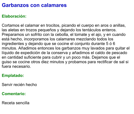 Garbanzos con calamares  Elaboración:  Cortamos el calamar en trocitos, picando el cuerpo en aros o anillas, las aletas en trozos pequeños y dejando los tentáculos enteros. Preparamos un sofrito con la cebolla, el tomate y el ajo, y en cuando está hecho, incorporamos los calamares mezclando todos los ingredientes y dejando que se cocine el conjunto durante 5 ó 6 minutos. Añadimos entonces los garbanzos muy lavados para quitar el líquido de expedición de la conserva y añadimos el caldo de pescado en cantidad suficiente para cubrir y un poco más. Dejamos que el guiso se cocine otros diez minutos y probamos para rectificar de sal si fuera necesario.  Emplatado:  Servir recién hecho  Comentario:  Receta sencilla