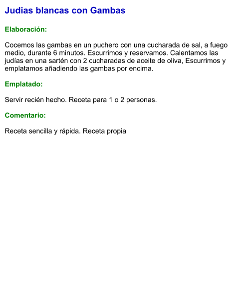 Judias blancas con Gambas  Elaboración:  Cocemos las gambas en un puchero con una cucharada de sal, a fuego medio, durante 6 minutos. Escurrimos y reservamos. Calentamos las judías en una sartén con 2 cucharadas de aceite de oliva, Escurrimos y emplatamos añadiendo las gambas por encima.  Emplatado:  Servir recién hecho. Receta para 1 o 2 personas.  Comentario:  Receta sencilla y rápida. Receta propia