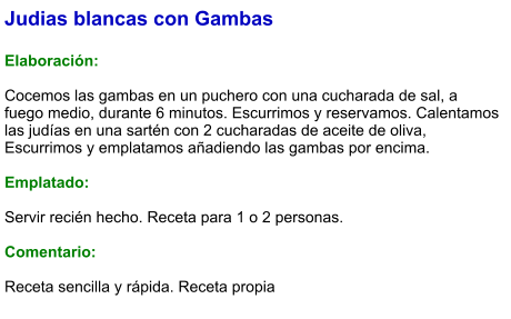 Judias blancas con Gambas  Elaboración:  Cocemos las gambas en un puchero con una cucharada de sal, a fuego medio, durante 6 minutos. Escurrimos y reservamos. Calentamos las judías en una sartén con 2 cucharadas de aceite de oliva, Escurrimos y emplatamos añadiendo las gambas por encima.  Emplatado:  Servir recién hecho. Receta para 1 o 2 personas.  Comentario:  Receta sencilla y rápida. Receta propia
