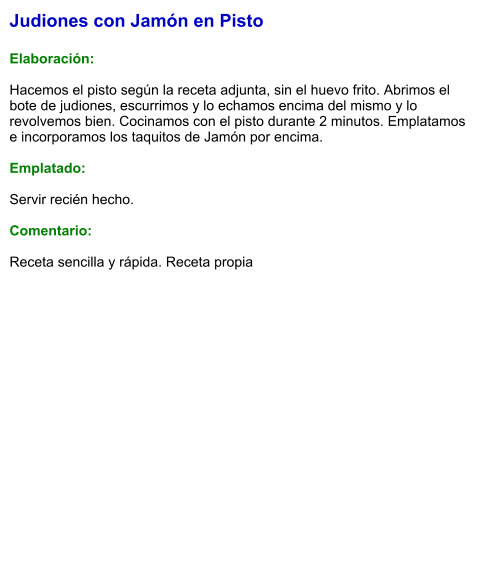 Judiones con Jamón en Pisto  Elaboración:  Hacemos el pisto según la receta adjunta, sin el huevo frito. Abrimos el bote de judiones, escurrimos y lo echamos encima del mismo y lo revolvemos bien. Cocinamos con el pisto durante 2 minutos. Emplatamos e incorporamos los taquitos de Jamón por encima.  Emplatado:  Servir recién hecho.   Comentario:  Receta sencilla y rápida. Receta propia