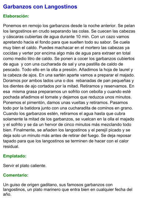 Garbanzos con Langostinos  Elaboración:  Ponemos en remojo los garbanzos desde la noche anterior. Se pelan los langostinos en crudo separando las colas. Se cuecen las cabezas y cáscaras cubiertas de agua durante 10 min. Con un cazo vamos apretando hacia el fondo para que suelten todo su sabor. Se cuela muy bien el caldo. Puedes machacar en el mortero las cabezas ya cocidas y verter por encima algo más de agua para extraer en total como medio litro de caldo. Se ponen a cocer los garbanzos cubiertos de agua  y con una cucharada de sal y una pastilla de caldo de pescado. Todo ello en la olla a presión. Añadimos la hoja de laurel y la cabeza de ajos. En una sartén aparte vamos a preparar el majado. Doramos por ambos lados una o dos  rebanadas de pan pequeñas y los dientes de ajo cortados por la mitad. Retiramos y reservamos. En esa  misma grasa preparamos un sofrito con cebolla y cuando esté pochada añadimos el tomate y dejamos que reduzca unos minutos. Ponemos el pimentón, damos unas vueltas y retiramos. Pasamos todo por la batidora junto con una cucharadita de cominos en grano. Cuando los garbanzos estén, retiramos el agua hasta que cubra solamente la mitad de los garbanzos, se vuelcan en la olla el majado y el sofrito y se da un hervor de cinco minutos más mezclando todo bien. Finalmente, se añaden los langostinos y el perejil picado y se deja solo un minuto más antes de retirar del fuego. Se deja reposar tapado para que los langostinos se terminen de hacer con el calor residual. Emplatado: Servir el plato caliente.  Comentario:  Un guiso de origen gaditano, sus famosos garbanzos con langostinos, un plato marinero que entra bien en cualquier fecha del año.