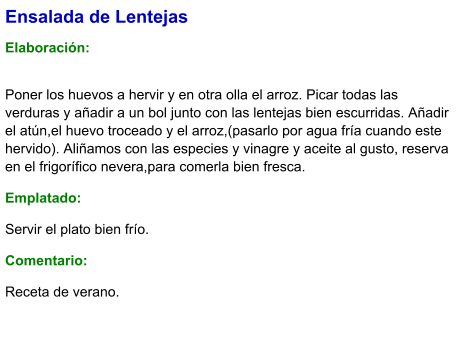 Ensalada de Lentejas  Elaboración:  Poner los huevos a hervir y en otra olla el arroz. Picar todas las verduras y añadir a un bol junto con las lentejas bien escurridas. Añadir el atún,el huevo troceado y el arroz,(pasarlo por agua fría cuando este hervido). Aliñamos con las especies y vinagre y aceite al gusto, reserva en el frigorífico nevera,para comerla bien fresca. Emplatado: Servir el plato bien frío. Comentario:  Receta de verano.