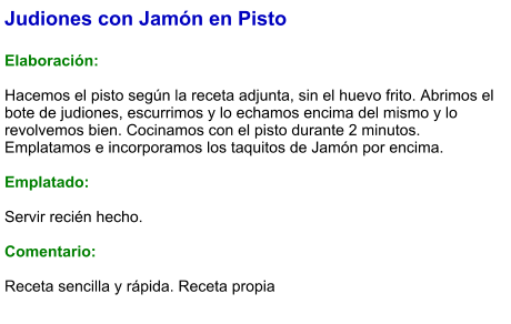 Judiones con Jamón en Pisto  Elaboración:  Hacemos el pisto según la receta adjunta, sin el huevo frito. Abrimos el bote de judiones, escurrimos y lo echamos encima del mismo y lo revolvemos bien. Cocinamos con el pisto durante 2 minutos. Emplatamos e incorporamos los taquitos de Jamón por encima.  Emplatado:  Servir recién hecho.   Comentario:  Receta sencilla y rápida. Receta propia