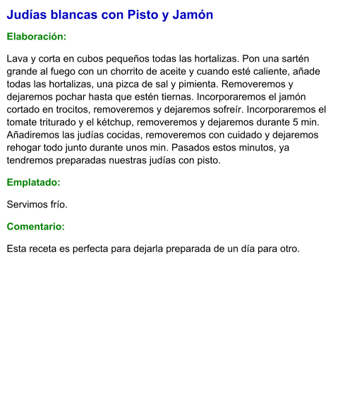 Judías blancas con Pisto y Jamón   Elaboración:  Lava y corta en cubos pequeños todas las hortalizas. Pon una sartén grande al fuego con un chorrito de aceite y cuando esté caliente, añade todas las hortalizas, una pizca de sal y pimienta. Removeremos y dejaremos pochar hasta que estén tiernas. Incorporaremos el jamón cortado en trocitos, removeremos y dejaremos sofreír. Incorporaremos el tomate triturado y el kétchup, removeremos y dejaremos durante 5 min. Añadiremos las judías cocidas, removeremos con cuidado y dejaremos rehogar todo junto durante unos min. Pasados estos minutos, ya tendremos preparadas nuestras judías con pisto.  Emplatado: Servimos frío. Comentario:  Esta receta es perfecta para dejarla preparada de un día para otro.