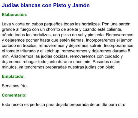 Judías blancas con Pisto y Jamón   Elaboración:  Lava y corta en cubos pequeños todas las hortalizas. Pon una sartén grande al fuego con un chorrito de aceite y cuando esté caliente, añade todas las hortalizas, una pizca de sal y pimienta. Removeremos y dejaremos pochar hasta que estén tiernas. Incorporaremos el jamón cortado en trocitos, removeremos y dejaremos sofreír. Incorporaremos el tomate triturado y el kétchup, removeremos y dejaremos durante 5 min. Añadiremos las judías cocidas, removeremos con cuidado y dejaremos rehogar todo junto durante unos min. Pasados estos minutos, ya tendremos preparadas nuestras judías con pisto.  Emplatado: Servimos frío. Comentario:  Esta receta es perfecta para dejarla preparada de un día para otro.