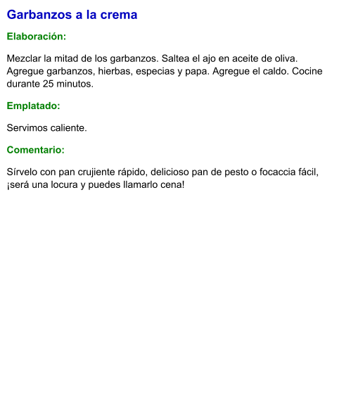 Garbanzos a la crema  Elaboración:  Mezclar la mitad de los garbanzos. Saltea el ajo en aceite de oliva. Agregue garbanzos, hierbas, especias y papa. Agregue el caldo. Cocine durante 25 minutos. Emplatado: Servimos caliente. Comentario:  Sírvelo con pan crujiente rápido, delicioso pan de pesto o focaccia fácil, ¡será una locura y puedes llamarlo cena!