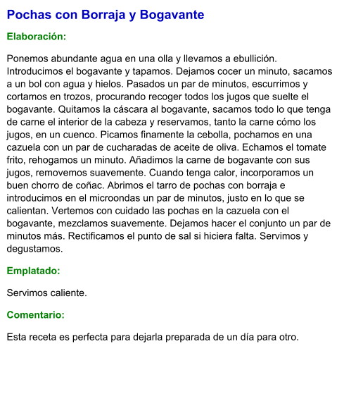 Pochas con Borraja y Bogavante  Elaboración:  Ponemos abundante agua en una olla y llevamos a ebullición. Introducimos el bogavante y tapamos. Dejamos cocer un minuto, sacamos a un bol con agua y hielos. Pasados un par de minutos, escurrimos y cortamos en trozos, procurando recoger todos los jugos que suelte el bogavante. Quitamos la cáscara al bogavante, sacamos todo lo que tenga de carne el interior de la cabeza y reservamos, tanto la carne cómo los jugos, en un cuenco. Picamos finamente la cebolla, pochamos en una cazuela con un par de cucharadas de aceite de oliva. Echamos el tomate frito, rehogamos un minuto. Añadimos la carne de bogavante con sus jugos, removemos suavemente. Cuando tenga calor, incorporamos un buen chorro de coñac. Abrimos el tarro de pochas con borraja e introducimos en el microondas un par de minutos, justo en lo que se calientan. Vertemos con cuidado las pochas en la cazuela con el bogavante, mezclamos suavemente. Dejamos hacer el conjunto un par de minutos más. Rectificamos el punto de sal si hiciera falta. Servimos y degustamos. Emplatado: Servimos caliente. Comentario:  Esta receta es perfecta para dejarla preparada de un día para otro.