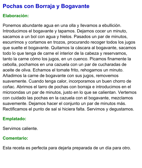 Pochas con Borraja y Bogavante  Elaboración:  Ponemos abundante agua en una olla y llevamos a ebullición. Introducimos el bogavante y tapamos. Dejamos cocer un minuto, sacamos a un bol con agua y hielos. Pasados un par de minutos, escurrimos y cortamos en trozos, procurando recoger todos los jugos que suelte el bogavante. Quitamos la cáscara al bogavante, sacamos todo lo que tenga de carne el interior de la cabeza y reservamos, tanto la carne cómo los jugos, en un cuenco. Picamos finamente la cebolla, pochamos en una cazuela con un par de cucharadas de aceite de oliva. Echamos el tomate frito, rehogamos un minuto. Añadimos la carne de bogavante con sus jugos, removemos suavemente. Cuando tenga calor, incorporamos un buen chorro de coñac. Abrimos el tarro de pochas con borraja e introducimos en el microondas un par de minutos, justo en lo que se calientan. Vertemos con cuidado las pochas en la cazuela con el bogavante, mezclamos suavemente. Dejamos hacer el conjunto un par de minutos más. Rectificamos el punto de sal si hiciera falta. Servimos y degustamos. Emplatado: Servimos caliente. Comentario:  Esta receta es perfecta para dejarla preparada de un día para otro.