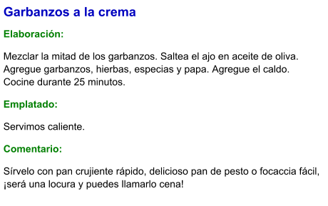 Garbanzos a la crema  Elaboración:  Mezclar la mitad de los garbanzos. Saltea el ajo en aceite de oliva. Agregue garbanzos, hierbas, especias y papa. Agregue el caldo. Cocine durante 25 minutos. Emplatado: Servimos caliente. Comentario:  Sírvelo con pan crujiente rápido, delicioso pan de pesto o focaccia fácil, ¡será una locura y puedes llamarlo cena!