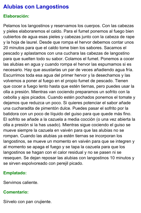 Alubias con Langostinos  Elaboración:  Pelamos los langostinos y reservamos los cuerpos. Con las cabezas y pieles elaboraremos el caldo. Para el fumet ponemos al fuego bien cubiertos de agua esas pieles y cabezas junto con la cabeza de rape y la hoja de laurel. Desde que rompa el hervor debemos contar unos 20 minutos para que el caldo tome bien los sabores. Sacamos el pescado y aplastamos con una cuchara las cabezas de langostino para que suelten todo su sabor. Colamos el fumet. Ponemos a cocer las alubias en agua y cuando rompa el hervor las espumamos si es necesario. Hay que asustarlas un par de veces añadiendo agua fría. Escurrimos toda esa agua del primer hervor y la desechamos y las volvemos a poner al fuego en el propio fumet de pescado. Tienen que cocer a fuego lento hasta que estén tiernas, pero puedes usar la olla a presión. Mientras van cociendo preparamos un sofrito con la cebolla y ajos picados. Cuando estén pochados ponemos el tomate y dejamos que reduzca un poco. Si quieres potenciar el sabor añade una cucharadita de pimentón dulce. Puedes pasar el sofrito por la batidora con un poco de líquido del guiso para que quede más fino. El sofrito se añade a la cazuela a media cocción (o una vez abierta la olla a presión si la has usado). Mientras sigue cociendo el guiso se mueve siempre la cazuela en vaivén para que las alubias no se rompan. Cuando las alubias ya estén tiernas se incorporan los langostinos, se mueve un momento en vaivén para que se integren y al momento se apaga el fuego y se tapa la cazuela para que los langostinos se hagan con el calor residual y no se pasen ni se resequen. Se dejan reposar las alubias con langostinos 10 minutos y se sirven espolvoreado con perejil picado. Emplatado: Servimos caliente. Comentario:  Sírvelo con pan crujiente.