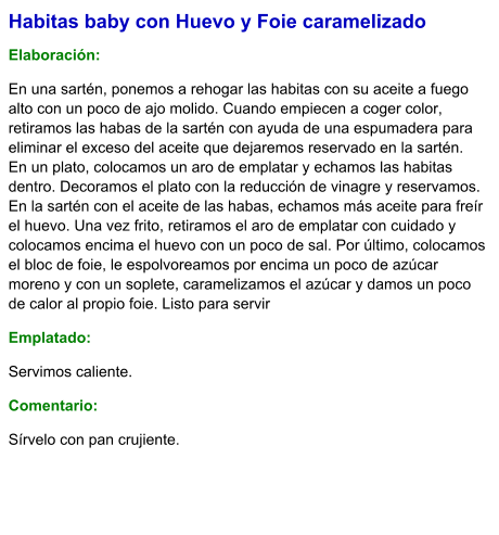 Habitas baby con Huevo y Foie caramelizado  Elaboración:  En una sartén, ponemos a rehogar las habitas con su aceite a fuego alto con un poco de ajo molido. Cuando empiecen a coger color, retiramos las habas de la sartén con ayuda de una espumadera para eliminar el exceso del aceite que dejaremos reservado en la sartén. En un plato, colocamos un aro de emplatar y echamos las habitas dentro. Decoramos el plato con la reducción de vinagre y reservamos. En la sartén con el aceite de las habas, echamos más aceite para freír el huevo. Una vez frito, retiramos el aro de emplatar con cuidado y colocamos encima el huevo con un poco de sal. Por último, colocamos el bloc de foie, le espolvoreamos por encima un poco de azúcar moreno y con un soplete, caramelizamos el azúcar y damos un poco de calor al propio foie. Listo para servir Emplatado: Servimos caliente. Comentario:  Sírvelo con pan crujiente.