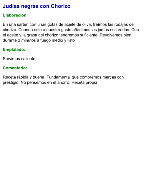 Judías negras con Chorizo  Elaboración:  En una sartén con unas gotas de aceite de oliva, freímos las rodajas de chorizo. Cuando este a nuestro gusto añadimos las judías escurridas. Con el aceite y la grasa del chorizo tendremos suficiente. Revolvemos bien durante 2 minutos a fuego medio y listo Emplatado: Servimos caliente. Comentario:  Receta rápida y buena. Fundamental que compremos marcas con prestigio. No pensemos en el ahorro. Receta propia