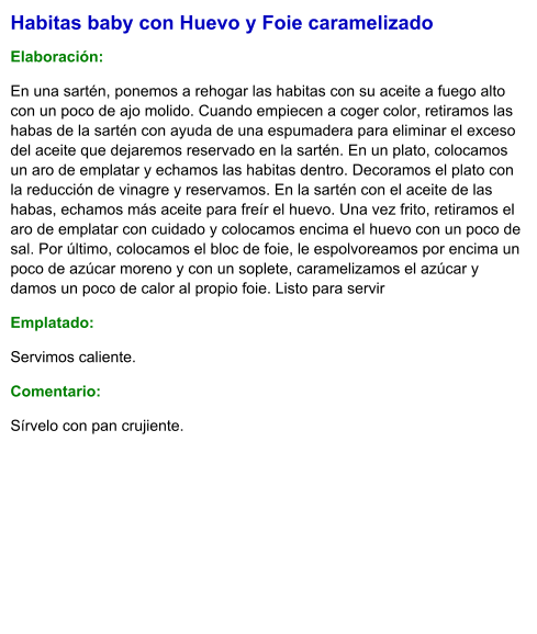 Habitas baby con Huevo y Foie caramelizado  Elaboración:  En una sartén, ponemos a rehogar las habitas con su aceite a fuego alto con un poco de ajo molido. Cuando empiecen a coger color, retiramos las habas de la sartén con ayuda de una espumadera para eliminar el exceso del aceite que dejaremos reservado en la sartén. En un plato, colocamos un aro de emplatar y echamos las habitas dentro. Decoramos el plato con la reducción de vinagre y reservamos. En la sartén con el aceite de las habas, echamos más aceite para freír el huevo. Una vez frito, retiramos el aro de emplatar con cuidado y colocamos encima el huevo con un poco de sal. Por último, colocamos el bloc de foie, le espolvoreamos por encima un poco de azúcar moreno y con un soplete, caramelizamos el azúcar y damos un poco de calor al propio foie. Listo para servir Emplatado: Servimos caliente. Comentario:  Sírvelo con pan crujiente.