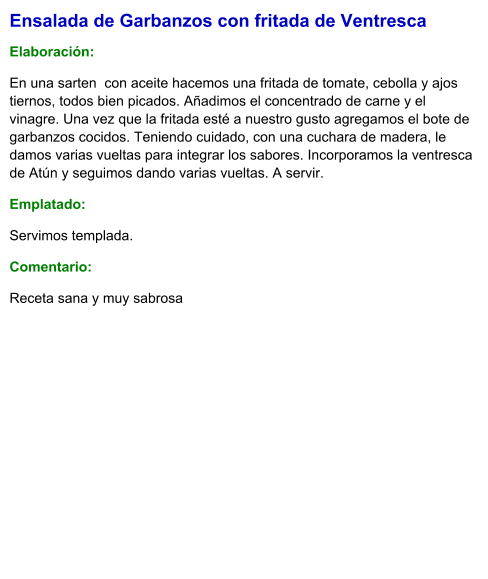 Ensalada de Garbanzos con fritada de Ventresca  Elaboración:  En una sarten  con aceite hacemos una fritada de tomate, cebolla y ajos tiernos, todos bien picados. Añadimos el concentrado de carne y el vinagre. Una vez que la fritada esté a nuestro gusto agregamos el bote de garbanzos cocidos. Teniendo cuidado, con una cuchara de madera, le damos varias vueltas para integrar los sabores. Incorporamos la ventresca de Atún y seguimos dando varias vueltas. A servir. Emplatado: Servimos templada. Comentario:  Receta sana y muy sabrosa
