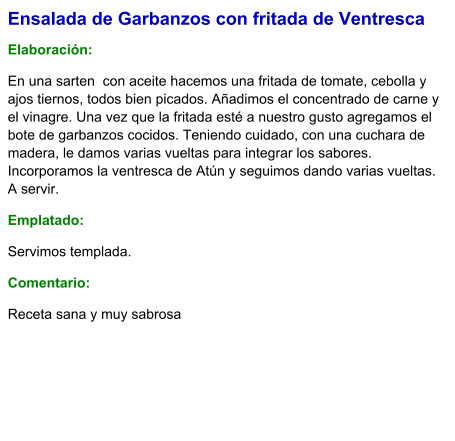 Ensalada de Garbanzos con fritada de Ventresca  Elaboración:  En una sarten  con aceite hacemos una fritada de tomate, cebolla y ajos tiernos, todos bien picados. Añadimos el concentrado de carne y el vinagre. Una vez que la fritada esté a nuestro gusto agregamos el bote de garbanzos cocidos. Teniendo cuidado, con una cuchara de madera, le damos varias vueltas para integrar los sabores. Incorporamos la ventresca de Atún y seguimos dando varias vueltas. A servir. Emplatado: Servimos templada. Comentario:  Receta sana y muy sabrosa