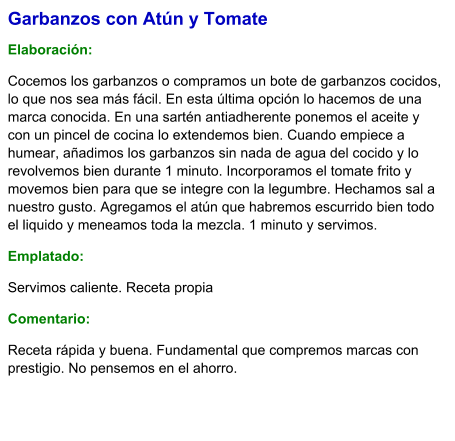 Garbanzos con Atún y Tomate  Elaboración:  Cocemos los garbanzos o compramos un bote de garbanzos cocidos, lo que nos sea más fácil. En esta última opción lo hacemos de una marca conocida. En una sartén antiadherente ponemos el aceite y con un pincel de cocina lo extendemos bien. Cuando empiece a humear, añadimos los garbanzos sin nada de agua del cocido y lo revolvemos bien durante 1 minuto. Incorporamos el tomate frito y movemos bien para que se integre con la legumbre. Hechamos sal a nuestro gusto. Agregamos el atún que habremos escurrido bien todo el liquido y meneamos toda la mezcla. 1 minuto y servimos. Emplatado: Servimos caliente. Receta propia Comentario:  Receta rápida y buena. Fundamental que compremos marcas con prestigio. No pensemos en el ahorro.