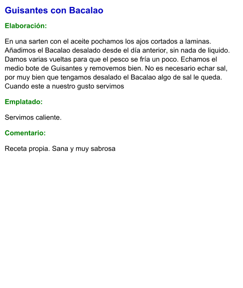 Guisantes con Bacalao  Elaboración:  En una sarten con el aceite pochamos los ajos cortados a laminas.  Añadimos el Bacalao desalado desde el día anterior, sin nada de liquido. Damos varias vueltas para que el pesco se fría un poco. Echamos el medio bote de Guisantes y removemos bien. No es necesario echar sal, por muy bien que tengamos desalado el Bacalao algo de sal le queda. Cuando este a nuestro gusto servimos Emplatado: Servimos caliente. Comentario:  Receta propia. Sana y muy sabrosa