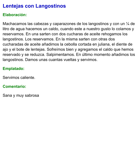 Lentejas con Langostinos  Elaboración:  Machacamos las cabezas y caparazones de los langostinos y con un ¼ de litro de agua hacemos un caldo, cuando este a nuestro gusto lo colamos y reservamos. En una sarten con dos cucharas de aceite rehogamos los langostinos. Los reservamos. En la misma sarten con otras dos cucharadas de aceite añadimos la cebolla cortada en juliana, el diente de ajo y el bote de lentejas. Sofreímos bien y agregamos el caldo que hemos reservado y se reduzca. Salpimentamos. En último momento añadimos los langostinos. Damos unas cuantas vueltas y servimos. Emplatado: Servimos caliente. Comentario:  Sana y muy sabrosa