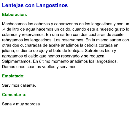 Lentejas con Langostinos  Elaboración:  Machacamos las cabezas y caparazones de los langostinos y con un ¼ de litro de agua hacemos un caldo, cuando este a nuestro gusto lo colamos y reservamos. En una sarten con dos cucharas de aceite rehogamos los langostinos. Los reservamos. En la misma sarten con otras dos cucharadas de aceite añadimos la cebolla cortada en juliana, el diente de ajo y el bote de lentejas. Sofreímos bien y agregamos el caldo que hemos reservado y se reduzca. Salpimentamos. En último momento añadimos los langostinos. Damos unas cuantas vueltas y servimos. Emplatado: Servimos caliente. Comentario:  Sana y muy sabrosa