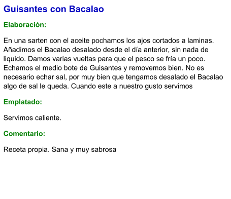 Guisantes con Bacalao  Elaboración:  En una sarten con el aceite pochamos los ajos cortados a laminas.  Añadimos el Bacalao desalado desde el día anterior, sin nada de liquido. Damos varias vueltas para que el pesco se fría un poco. Echamos el medio bote de Guisantes y removemos bien. No es necesario echar sal, por muy bien que tengamos desalado el Bacalao algo de sal le queda. Cuando este a nuestro gusto servimos Emplatado: Servimos caliente. Comentario:  Receta propia. Sana y muy sabrosa